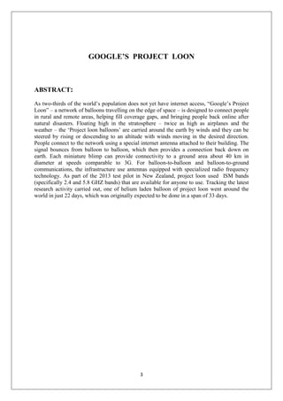 3
GOOGLE’S PROJECT LOON
ABSTRACT:
As two-thirds of the world’s population does not yet have internet access, “Google’s Project
Loon” – a network of balloons travelling on the edge of space – is designed to connect people
in rural and remote areas, helping fill coverage gaps, and bringing people back online after
natural disasters. Floating high in the stratosphere – twice as high as airplanes and the
weather – the ‘Project loon balloons’ are carried around the earth by winds and they can be
steered by rising or descending to an altitude with winds moving in the desired direction.
People connect to the network using a special internet antenna attached to their building. The
signal bounces from balloon to balloon, which then provides a connection back down on
earth. Each miniature blimp can provide connectivity to a ground area about 40 km in
diameter at speeds comparable to 3G. For balloon-to-balloon and balloon-to-ground
communications, the infrastructure use antennas equipped with specialized radio frequency
technology. As part of the 2013 test pilot in New Zealand, project loon used ISM bands
(specifically 2.4 and 5.8 GHZ bands) that are available for anyone to use. Tracking the latest
research activity carried out, one of helium laden balloon of project loon went around the
world in just 22 days, which was originally expected to be done in a span of 33 days.
 