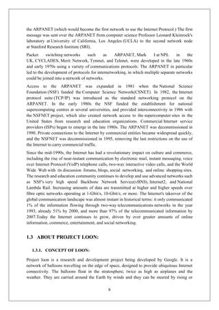 6
the ARPANET (which would become the first network to use the Internet Protocol.) The first
message was sent over the ARPANET from computer science Professor Leonard Kleinrock's
laboratory at University of California, Los Angeles (UCLA) to the second network node
at Stanford Research Institute (SRI).
Packet switching networks such as ARPANET, Mark I at NPL in the
UK, CYCLADES, Merit Network, Tymnet, and Telenet, were developed in the late 1960s
and early 1970s using a variety of communications protocols. The ARPANET in particular
led to the development of protocols for internetworking, in which multiple separate networks
could be joined into a network of networks.
Access to the ARPANET was expanded in 1981 when the National Science
Foundation (NSF) funded the Computer Science Network(CSNET). In 1982, the Internet
protocol suite (TCP/IP) was introduced as the standard networking protocol on the
ARPANET. In the early 1980s the NSF funded the establishment for national
supercomputing centres at several universities, and provided interconnectivity in 1986 with
the NSFNET project, which also created network access to the supercomputer sites in the
United States from research and education organizations. Commercial Internet service
providers (ISPs) began to emerge in the late 1980s. The ARPANET was decommissioned in
1990. Private connections to the Internet by commercial entities became widespread quickly,
and the NSFNET was decommissioned in 1995, removing the last restrictions on the use of
the Internet to carry commercial traffic.
Since the mid-1990s, the Internet has had a revolutionary impact on culture and commerce,
including the rise of near-instant communication by electronic mail, instant messaging, voice
over Internet Protocol (VoIP) telephone calls, two-way interactive video calls, and the World
Wide Web with its discussion forums, blogs, social networking, and online shopping sites.
The research and education community continues to develop and use advanced networks such
as NSF's very high speed Backbone Network Service(vBNS), Internet2, and National
Lambda Rail. Increasing amounts of data are transmitted at higher and higher speeds over
fibre optic networks operating at 1-Gbit/s, 10-Gbit/s, or more. The Internet's takeover of the
global communication landscape was almost instant in historical terms: it only communicated
1% of the information flowing through two-way telecommunications networks in the year
1993, already 51% by 2000, and more than 97% of the telecommunicated information by
2007.Today the Internet continues to grow, driven by ever greater amounts of online
information, commerce, entertainment, and social networking.
1.3 ABOUT PROJECT LOON:
1.3.1. CONCEPT OF LOON:
Project loon is a research and development project being developed by Google. It is a
network of balloons travelling on the edge of space, designed to provide ubiquitous Internet
connectivity. The balloons float in the stratosphere, twice as high as airplanes and the
weather. They are carried around the Earth by winds and they can be steered by rising or
 