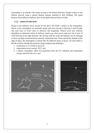 7
descending to an altitude with winds moving in the desired direction. People connect to the
balloon network using a special Internet antenna attached to their building. The signal
bounces from balloon to balloon, then to the global Internet back on Earth.
1.3.2. LOON OVERVIEW:
Project Loon balloons travel around 20 km above the Earth’s surface in the stratosphere.
Winds in the stratosphere are generally steady and slow-moving at between 5 and 20 mph,
and each layer of wind varies in direction and magnitude. Project Loon uses software
algorithms to determine where its balloons need to go, then moves each one into a layer of
wind blowing in the right direction. By moving with the wind, the balloons can be arranged
to form one large communications network situated between 10 km and 60 km altitude on the
edge of space, the stratosphere is named after the different strata, or layers, of wind within it.
But the extreme altitude also presents unique engineering challenges:
1. air pressure is 1% of that at sea level,
2. temperatures hover around -50°C, and
3. a thinner atmosphere offers less protection from the UV radiation and temperature
swings caused by the sun’s rays.
 