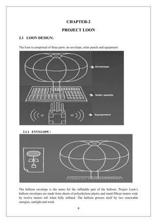 8
CHAPTER-2
PROJECT LOON
2.1 LOON DESIGN:
The loon is comprised of three parts: an envelope, solar panels and equipment.
2.1.1 ENVELOPE :
The balloon envelope is the name for the inflatable part of the balloon. Project Loon’s
balloon envelopes are made from sheets of polyethylene plastic and stand fifteen meters wide
by twelve meters tall when fully inflated. The balloon powers itself by two renewable
energies, sunlight and wind.
 