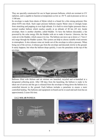 9
They are specially constructed for use in Super pressure balloons, which are resistant to UV
radiation, and is capable to function at temperature as low as -58 °F, and at pressure as low as
1/100 atm.
Its envelope is made from sheets of Mylar which is a brand for a thin strong polyester film
about 0.076 mm thick. Such super pressure balloons require Mylar since it strongly keeps
from stretching and popping at even high altitude. It is built to resist higher pressures than a
normal weather balloon which reaches usually at an altitude of 40 km (25 mi). Inside
envelope, there is another chamber, called bladder. To have the balloon descended, a fan
powered by the solar energy fills the bladder with air to make it heavier. Likewise, the fan
vents air in the bladder, which causes it to rise. The balloon can move up or down a 1.7 km (1
mi) range through the bladder system. This system can help to choose suitable wind currents
in stratosphere. It also releases some air inside out of the envelope to relieve pressure. When
being out of the service, it releases gas from the envelope and descends slowly to the ground.
It rarely happens, but when the balloon drops quickly, it uses the parachute on the top of the
envelope.
Balloons filled with Helium and air mixture are launched, recycled and re-launched at a
designated collecting point. After 100 days from the launching, the balloon is ready to be
taken out of service and the gas is released from the envelope to bring down the balloon in a
controlled descent to the ground. Each balloon includes a parachute to ensure a more
controlled landing. The balloons and equipment on board can be re-used and each loon has an
approximately 2-years life time.
2.1.2. SOLAR PANELS:
 