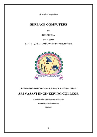 1
A seminar report on
SURFACE COMPUTERS
BY
K.NUSHITHA
14A81A0585
(Under the guidance of MR.J.VIJITHANAND, M.TECH)
DEPARTMENT OF COMPUTER SCIENCE & ENGINEERING
SRI VASAVI ENGINEERING COLLEGE
Pedatadepalli, Tadepalligudem-534101,
W.G.Dist, AndhraPradesh,
2016 - 17
 