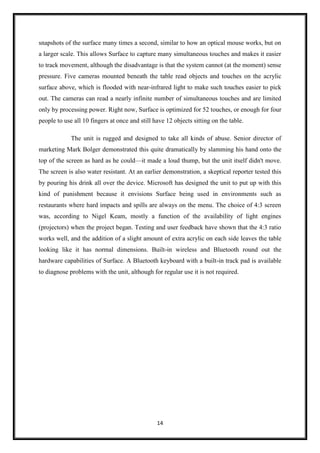 14
snapshots of the surface many times a second, similar to how an optical mouse works, but on
a larger scale. This allows Surface to capture many simultaneous touches and makes it easier
to track movement, although the disadvantage is that the system cannot (at the moment) sense
pressure. Five cameras mounted beneath the table read objects and touches on the acrylic
surface above, which is flooded with near-infrared light to make such touches easier to pick
out. The cameras can read a nearly infinite number of simultaneous touches and are limited
only by processing power. Right now, Surface is optimized for 52 touches, or enough for four
people to use all 10 fingers at once and still have 12 objects sitting on the table.
The unit is rugged and designed to take all kinds of abuse. Senior director of
marketing Mark Bolger demonstrated this quite dramatically by slamming his hand onto the
top of the screen as hard as he could—it made a loud thump, but the unit itself didn't move.
The screen is also water resistant. At an earlier demonstration, a skeptical reporter tested this
by pouring his drink all over the device. Microsoft has designed the unit to put up with this
kind of punishment because it envisions Surface being used in environments such as
restaurants where hard impacts and spills are always on the menu. The choice of 4:3 screen
was, according to Nigel Keam, mostly a function of the availability of light engines
(projectors) when the project began. Testing and user feedback have shown that the 4:3 ratio
works well, and the addition of a slight amount of extra acrylic on each side leaves the table
looking like it has normal dimensions. Built-in wireless and Bluetooth round out the
hardware capabilities of Surface. A Bluetooth keyboard with a built-in track pad is available
to diagnose problems with the unit, although for regular use it is not required.
 