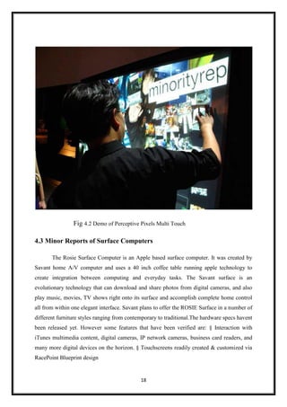 18
Fig 4.2 Demo of Perceptive Pixels Multi Touch
4.3 Minor Reports of Surface Computers
The Rosie Surface Computer is an Apple based surface computer. It was created by
Savant home A/V computer and uses a 40 inch coffee table running apple technology to
create integration between computing and everyday tasks. The Savant surface is an
evolutionary technology that can download and share photos from digital cameras, and also
play music, movies, TV shows right onto its surface and accomplish complete home control
all from within one elegant interface. Savant plans to offer the ROSIE Surface in a number of
different furniture styles ranging from contemporary to traditional.The hardware specs havent
been released yet. However some features that have been verified are: § Interaction with
iTunes multimedia content, digital cameras, IP network cameras, business card readers, and
many more digital devices on the horizon. § Touchscreens readily created & customized via
RacePoint Blueprint design
 