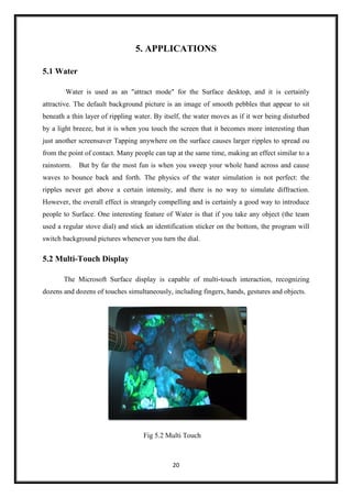 20
5. APPLICATIONS
5.1 Water
Water is used as an "attract mode" for the Surface desktop, and it is certainly
attractive. The default background picture is an image of smooth pebbles that appear to sit
beneath a thin layer of rippling water. By itself, the water moves as if it wer being disturbed
by a light breeze, but it is when you touch the screen that it becomes more interesting than
just another screensaver Tapping anywhere on the surface causes larger ripples to spread ou
from the point of contact. Many people can tap at the same time, making an effect similar to a
rainstorm. But by far the most fun is when you sweep your whole hand across and cause
waves to bounce back and forth. The physics of the water simulation is not perfect: the
ripples never get above a certain intensity, and there is no way to simulate diffraction.
However, the overall effect is strangely compelling and is certainly a good way to introduce
people to Surface. One interesting feature of Water is that if you take any object (the team
used a regular stove dial) and stick an identification sticker on the bottom, the program will
switch background pictures whenever you turn the dial.
5.2 Multi-Touch Display
The Microsoft Surface display is capable of multi-touch interaction, recognizing
dozens and dozens of touches simultaneously, including fingers, hands, gestures and objects.
Fig 5.2 Multi Touch
 