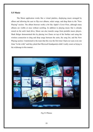 23
5.5 Music
The Music application works like a virtual jukebox, displaying music arranged by
album and allowing the user to flip over albums, select songs, and drag them to the "Now
Playing" section. The album browser works a bit like Apple’s Cover Flow, although many
albums are visible at once without scrolling. In addition to playing music that is already
stored on the unit's hard drive, Music can also transfer songs from portable music players.
Mark Bolger demonstrated this by placing two Zunes on top of the Surface and using the
wireless connection to drag and drop songs between the units, the song list, and the Now
Playing section. I mentioned to the team that this was the first time I had ever seen even one
Zune "in the wild," and they joked that Microsoft headquarters didn’t really count as being in
the wildsongs in this manner .
Fig 5.5 Photos
 