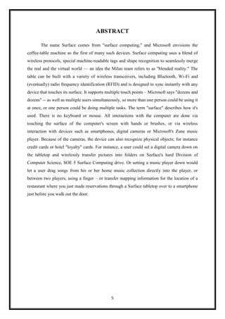 5
ABSTRACT
The name Surface comes from "surface computing," and Microsoft envisions the
coffee-table machine as the first of many such devices. Surface computing uses a blend of
wireless protocols, special machine-readable tags and shape recognition to seamlessly merge
the real and the virtual world — an idea the Milan team refers to as "blended reality." The
table can be built with a variety of wireless transceivers, including Bluetooth, Wi-Fi and
(eventually) radio frequency identification (RFID) and is designed to sync instantly with any
device that touches its surface. It supports multiple touch points – Microsoft says "dozens and
dozens" -- as well as multiple users simultaneously, so more than one person could be using it
at once, or one person could be doing multiple tasks. The term "surface" describes how it's
used. There is no keyboard or mouse. All interactions with the computer are done via
touching the surface of the computer's screen with hands or brushes, or via wireless
interaction with devices such as smartphones, digital cameras or Microsoft's Zune music
player. Because of the cameras, the device can also recognize physical objects; for instance
credit cards or hotel "loyalty" cards. For instance, a user could set a digital camera down on
the tabletop and wirelessly transfer pictures into folders on Surface's hard Division of
Computer Science, SOE 5 Surface Computing drive. Or setting a music player down would
let a user drag songs from his or her home music collection directly into the player, or
between two players, using a finger – or transfer mapping information for the location of a
restaurant where you just made reservations through a Surface tabletop over to a smartphone
just before you walk out the door.
 