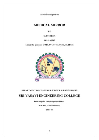 1
A seminar report on
MEDICAL MIRROR
BY
K.RAVEENA
14A81A0587
(Under the guidance of MR.J.VIJITHANAND, M.TECH)
DEPARTMENT OF COMPUTER SCIENCE & ENGINEERING
SRI VASAVI ENGINEERING COLLEGE
Pedatadepalli, Tadepalligudem-534101,
W.G.Dist, AndhraPradesh,
2016 - 17
 