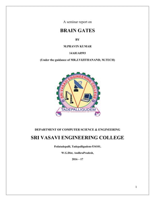 1
A seminar report on
BRAIN GATES
BY
M.PRAVIN KUMAR
14A81A0593
(Under the guidance of MR.J.VIJITHANAND, M.TECH)
DEPARTMENT OF COMPUTER SCIENCE & ENGINEERING
SRI VASAVI ENGINEERING COLLEGE
Pedatadepalli, Tadepalligudem-534101,
W.G.Dist, AndhraPradesh,
2016 – 17
 