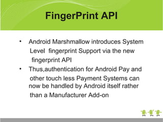 • Android Marshmallow introduces System
Level fingerprint Support via the new
fingerprint API
• Thus,authentication for Android Pay and
other touch less Payment Systems can
now be handled by Android itself rather
than a Manufacturer Add-on
FingerPrint API
 