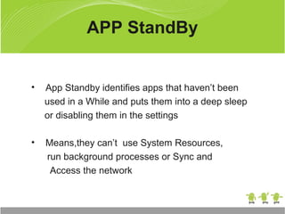 • App Standby identifies apps that haven’t been
used in a While and puts them into a deep sleep
or disabling them in the settings
• Means,they can’t use System Resources,
run background processes or Sync and
Access the network
APP StandBy
 