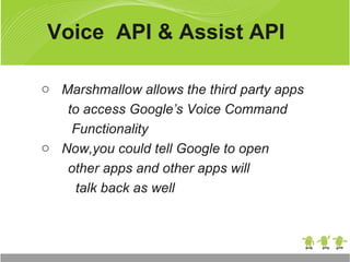 o Marshmallow allows the third party apps
to access Google’s Voice Command
Functionality
o Now,you could tell Google to open
other apps and other apps will
talk back as well
Voice API & Assist API
 