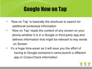 Google Now on Tap
• ‘Now on Tap’ is basically the shortcuts to search for
additional contextual information
• ‘Now on Tap’ reads the content of any screen on your
phone,whether it is in a Google or third-party app,and
delivers information that might be relevant to key words
on Screen
• it’s a huge time-saver as it will save you the effort of
having to Google someone’s name,launch a different
app or Cross-Check information
 