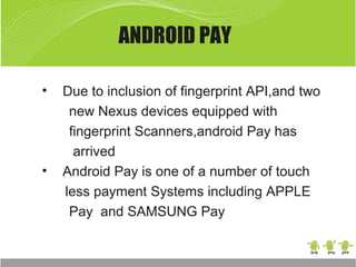 ANDROID PAY
• Due to inclusion of fingerprint API,and two
new Nexus devices equipped with
fingerprint Scanners,android Pay has
arrived
• Android Pay is one of a number of touch
less payment Systems including APPLE
Pay and SAMSUNG Pay
 