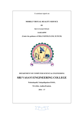 1
A seminar report on
MOBILE VIRTUAL REALITY SERVICE
BY
M.T.V.N.SAI VINAY
14A81A0595
(Under the guidance of MR.J.VIJITHANAND, M.TECH)
DEPARTMENT OF COMPUTER SCIENCE & ENGINEERING
SRI VASAVI ENGINEERING COLLEGE
Pedatadepalli, Tadepalligudem-534101,
W.G.Dist, AndhraPradesh,
2016 – 17
 