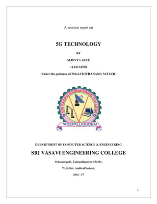 1
A seminar report on
5G TECHNOLOGY
BY
M.DIVYA SREE
14A81A0598
(Under the guidance of MR.J.VIJITHANAND, M.TECH)
DEPARTMENT OF COMPUTER SCIENCE & ENGINEERING
SRI VASAVI ENGINEERING COLLEGE
Pedatadepalli, Tadepalligudem-534101,
W.G.Dist, AndhraPradesh,
2016 - 17
 