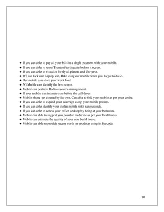 12
If you can able to pay all your bills in a single payment with your mobile.
If you can able to sense Tsunami/earthquake before it occurs.
If you can able to visualize lively all planets and Universe.
We can lock our Laptop, car, Bike using our mobile when you forgot to do so.
Our mobile can share your work load.
5G Mobile can identify the best server.
Mobile can perform Radio resource management.
If your mobile can intimate you before the call drops.
Mobile phone get cleaned by its own. Can able to fold your mobile as per your desire.
If you can able to expand your coverage using your mobile phones.
If you can able identify your stolen mobile with nanoseconds.
If you can able to access your office desktop by being at your bedroom.
Mobile can able to suggest you possible medicine as per your healthiness.
Mobile can estimate the quality of your new build house.
Mobile can able to provide recent worth on products using its barcode.
 