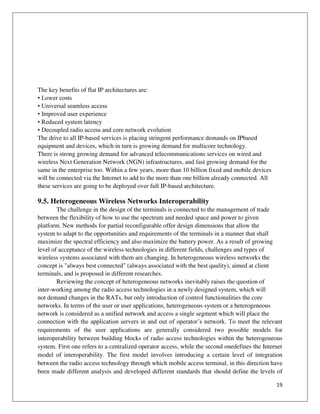 19
The key benefits of flat IP architectures are:
• Lower costs
• Universal seamless access
• Improved user experience
• Reduced system latency
• Decoupled radio access and core network evolution
The drive to all IP-based services is placing stringent performance demands on IPbased
equipment and devices, which in turn is growing demand for multicore technology.
There is strong growing demand for advanced telecommunications services on wired and
wireless Next Generation Network (NGN) infrastructures, and fast growing demand for the
same in the enterprise too. Within a few years, more than 10 billion fixed and mobile devices
will be connected via the Internet to add to the more than one billion already connected. All
these services are going to be deployed over full IP-based architecture.
9.5. Heterogeneous Wireless Networks Interoperability
The challenge in the design of the terminals is connected to the management of trade
between the flexibility of how to use the spectrum and needed space and power to given
platform. New methods for partial reconfigurable offer design dimensions that allow the
system to adapt to the opportunities and requirements of the terminals in a manner that shall
maximize the spectral efficiency and also maximize the battery power. As a result of growing
level of acceptance of the wireless technologies in different fields, challenges and types of
wireless systems associated with them are changing. In heterogeneous wireless networks the
concept is "always best connected" (always associated with the best quality), aimed at client
terminals, and is proposed in different researches.
Reviewing the concept of heterogeneous networks inevitably raises the question of
inter-working among the radio access technologies in a newly designed system, which will
not demand changes in the RATs, but only introduction of control functionalities the core
networks. In terms of the user or user applications, heterogeneous system or a heterogeneous
network is considered as a unified network and access a single segment which will place the
connection with the application servers in and out of operator’s network. To meet the relevant
requirements of the user applications are generally considered two possible models for
interoperability between building blocks of radio access technologies within the heterogeneous
system. First one refers to a centralized operator access, while the second onedefines the Internet
model of interoperability. The first model involves introducing a certain level of integration
between the radio access technology through which mobile access terminal, in this direction have
been made different analysis and developed different standards that should define the levels of
 