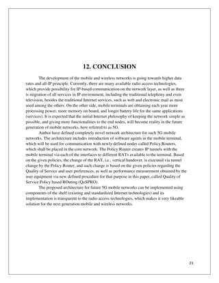 23
12. CONCLUSION
The development of the mobile and wireless networks is going towards higher data
rates and all-IP principle. Currently, there are many available radio access technologies,
which provide possibility for IP-based communication on the network layer, as well as there
is migration of all services in IP environment, including the traditional telephony and even
television, besides the traditional Internet services, such as web and electronic mail as most
used among the others. On the other side, mobile terminals are obtaining each year more
processing power, more memory on board, and longer battery life for the same applications
(services). It is expected that the initial Internet philosophy of keeping the network simple as
possible, and giving more functionalities to the end nodes, will become reality in the future
generation of mobile networks, here referred to as 5G.
Author have defined completely novel network architecture for such 5G mobile
networks. The architecture includes introduction of software agents in the mobile terminal,
which will be used for communication with newly defined nodes called Policy Routers,
which shall be placed in the core network. The Policy Router creates IP tunnels with the
mobile terminal via each of the interfaces to different RATs available to the terminal. Based
on the given policies, the change of the RAT, i.e., vertical handover, is executed via tunnel
change by the Policy Router, and such change is based on the given policies regarding the
Quality of Service and user preferences, as well as performance measurement obtained by the
user equipment via new defined procedure for that purpose in this paper, called Quality of
Service Policy based ROuting (QoSPRO).
The proposed architecture for future 5G mobile networks can be implemented using
components of the shelf (existing and standardized Internet technologies) and its
implementation is transparent to the radio access technologies, which makes it very likeable
solution for the next generation mobile and wireless networks.
 