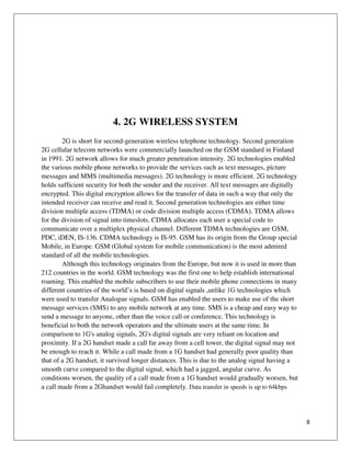 8
4. 2G WIRELESS SYSTEM
2G is short for second-generation wireless telephone technology. Second generation
2G cellular telecom networks were commercially launched on the GSM standard in Finland
in 1991. 2G network allows for much greater penetration intensity. 2G technologies enabled
the various mobile phone networks to provide the services such as text messages, picture
messages and MMS (multimedia messages). 2G technology is more efficient. 2G technology
holds sufficient security for both the sender and the receiver. All text messages are digitally
encrypted. This digital encryption allows for the transfer of data in such a way that only the
intended receiver can receive and read it. Second generation technologies are either time
division multiple access (TDMA) or code division multiple access (CDMA). TDMA allows
for the division of signal into timeslots. CDMA allocates each user a special code to
communicate over a multiplex physical channel. Different TDMA technologies are GSM,
PDC, iDEN, IS-136. CDMA technology is IS-95. GSM has its origin from the Group special
Mobile, in Europe. GSM (Global system for mobile communication) is the most admired
standard of all the mobile technologies.
Although this technology originates from the Europe, but now it is used in more than
212 countries in the world. GSM technology was the first one to help establish international
roaming. This enabled the mobile subscribers to use their mobile phone connections in many
different countries of the world’s is based on digital signals ,unlike 1G technologies which
were used to transfer Analogue signals. GSM has enabled the users to make use of the short
message services (SMS) to any mobile network at any time. SMS is a cheap and easy way to
send a message to anyone, other than the voice call or conference. This technology is
beneficial to both the network operators and the ultimate users at the same time. In
comparison to 1G's analog signals, 2G's digital signals are very reliant on location and
proximity. If a 2G handset made a call far away from a cell tower, the digital signal may not
be enough to reach it. While a call made from a 1G handset had generally poor quality than
that of a 2G handset, it survived longer distances. This is due to the analog signal having a
smooth curve compared to the digital signal, which had a jagged, angular curve. As
conditions worsen, the quality of a call made from a 1G handset would gradually worsen, but
a call made from a 2Ghandset would fail completely. Data transfer in speeds is up to 64kbps
 
