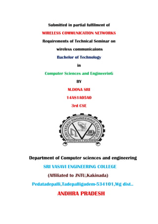 Submitted in partial fulfilment of
WIRELESS COMMUNICATION NETWORKS
Requirements of Technical Seminar on
wireless communicaions
Bachelor of Technology
in
Computer Sciences and EngineerinG
BY
M.DONA SRI
14A81A05A0
3rd CSE
Department of Computer sciences and engineering
SRI VASAVI ENGINEERING COLLEGE
(Affiliated to JNTU,Kakinada)
Pedatadepalli,Tadepalligudem-534101,Wg dist..
ANDHRA PRADESH
 