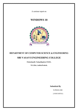 A seminar report on
WINDOWS 10
DEPARTMENT OF COMPUTER SCIENCE & ENGINEERING
SRI VASAVI ENGINEERING COLLEGE
Pedatadepalli, Tadepalligudem-534101,
W.G.Dist, AndhraPradesh,
Submitted By
N.POOJA SRI
(14A81A05A1)
 