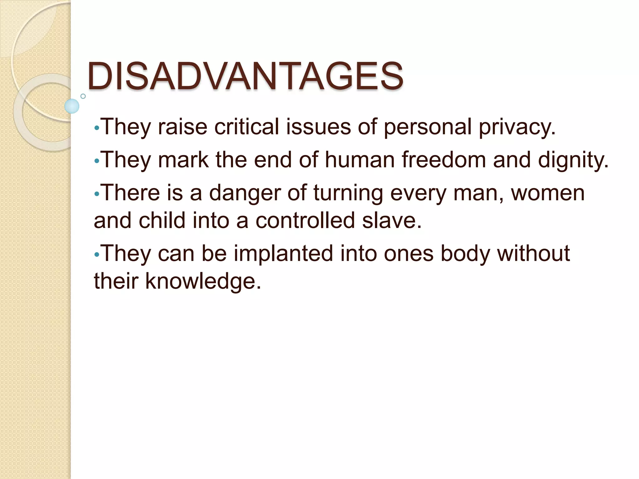 DISADVANTAGES
•They raise critical issues of personal privacy.
•They mark the end of human freedom and dignity.
•There is a danger of turning every man, women
and child into a controlled slave.
•They can be implanted into ones body without
their knowledge.
 