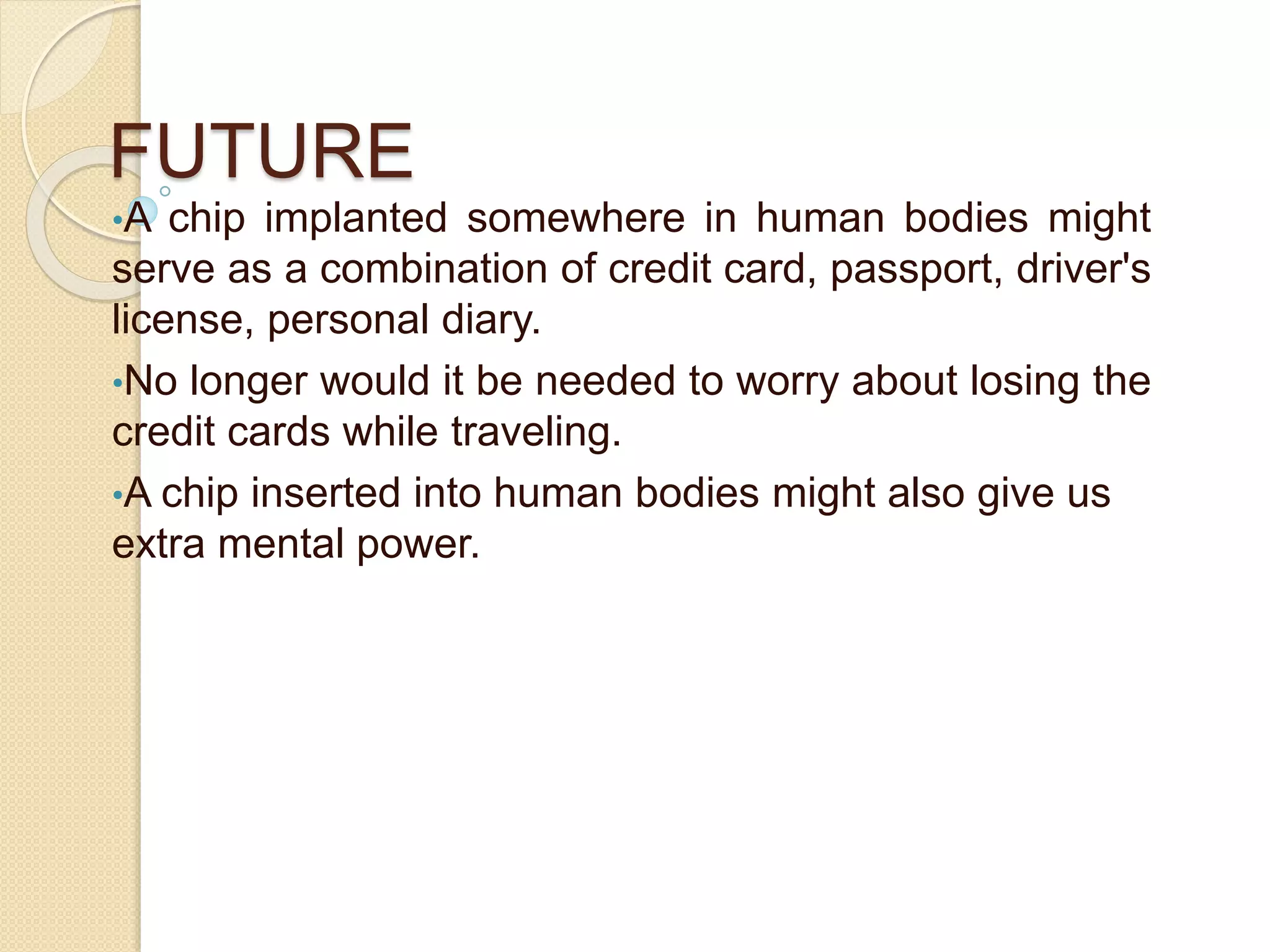 FUTURE
•A chip implanted somewhere in human bodies might
serve as a combination of credit card, passport, driver's
license, personal diary.
•No longer would it be needed to worry about losing the
credit cards while traveling.
•A chip inserted into human bodies might also give us
extra mental power.
 