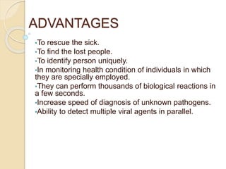 ADVANTAGES
•To rescue the sick.
•To find the lost people.
•To identify person uniquely.
•In monitoring health condition of individuals in which
they are specially employed.
•They can perform thousands of biological reactions in
a few seconds.
•Increase speed of diagnosis of unknown pathogens.
•Ability to detect multiple viral agents in parallel.
 
