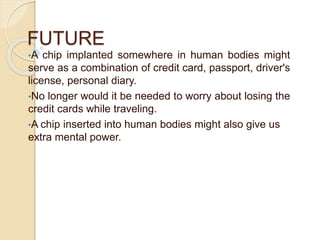FUTURE
•A chip implanted somewhere in human bodies might
serve as a combination of credit card, passport, driver's
license, personal diary.
•No longer would it be needed to worry about losing the
credit cards while traveling.
•A chip inserted into human bodies might also give us
extra mental power.
 