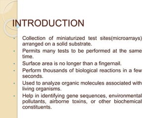 INTRODUCTION
• Collection of miniaturized test sites(microarrays)
arranged on a solid substrate.
• Permits many tests to be performed at the same
time.
• Surface area is no longer than a fingernail.
• Perform thousands of biological reactions in a few
seconds.
• Used to analyze organic molecules associated with
living organisms.
• Help in identifying gene sequences, environmental
pollutants, airborne toxins, or other biochemical
constituents.
 