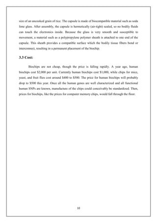 10
size of an uncooked grain of rice. The capsule is made of biocompatible material such as soda
lime glass. After assembly, the capsule is hermetically (air-tight) sealed, so no bodily fluids
can touch the electronics inside. Because the glass is very smooth and susceptible to
movement, a material such as a polypropylene polymer sheath is attached to one end of the
capsule. This sheath provides a compatible surface which the bodily tissue fibers bond or
interconnect, resulting in a permanent placement of the biochip.
3.3 Cost:
Biochips are not cheap, though the price is falling rapidly. A year ago, human
biochips cost $2,000 per unit. Currently human biochips cost $1,000, while chips for mice,
yeast, and fruit flies cost around $400 to $500. The price for human biochips will probably
drop to $500 this year. Once all the human genes are well characterized and all functional
human SNPs are known, manufacture of the chips could conceivably be standardized. Then,
prices for biochips, like the prices for computer memory chips, would fall through the floor.
 