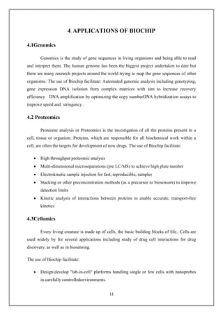 11
4. APPLICATIONS OF BIOCHIP
4.1Genomics
Genomics is the study of gene sequences in living organisms and being able to read
and interpret them. The human genome has been the biggest project undertaken to date but
there are many research projects around the world trying to map the gene sequences of other
organisms. The use of Biochip facilitate: Automated genomic analysis including genotyping,
gene expression DNA isolation from complex matrices with aim to increase recovery
efficiency DNA amplification by optimizing the copy numberDNA hybridization assays to
improve speed and stringency .
4.2 Proteomics
Proteome analysis or Proteomics is the investigation of all the proteins present in a
cell, tissue or organism. Proteins, which are responsible for all biochemical work within a
cell, are often the targets for development of new drugs. The use of Biochip facilitate:
 High throughput proteomic analysis
 Multi-dimensional microseparations (pre LC/MS) to achieve high plate number
 Electrokinetic sample injection for fast, reproducible, samples
 Stacking or other preconcentration methods (as a precursor to biosensors) to improve
detection limits
 Kinetic analysis of interactions between proteins to enable accurate, transport-free
kinetics
4.3Cellomics
Every living creature is made up of cells, the basic building blocks of life.. Cells are
used widely by for several applications including study of drug cell interactions for drug
discovery, as well as in biosensing.
The use of Biochip facilitate:
 Design/develop "lab-in-cell" platforms handling single or few cells with nanoprobes
in carefully controlledenvironments.
 