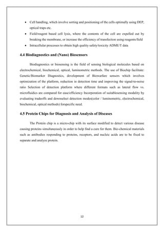 12
 Cell handling, which involve sorting and positioning of the cells optimally using DEP,
optical traps etc.
 Field/reagent based cell lysis, where the contents of the cell are expelled out by
breaking the membrane, or increase the efficiency of transfection using reagents/field
 Intracellular processes to obtain high quality safety/toxicity ADME/T data
4.4 Biodiagnostics and (Nano) Biosensors
Biodiagnostics or biosensing is the field of sensing biological molecules based on
electrochemical, biochemical, optical, luminometric methods. The use of Biochip facilitate:
Genetic/Biomarker Diagnostics, development of Biowarfare sensors which involves
optimization of the platform, reduction in detection time and improving the signal-to-noise
ratio Selection of detection platform where different formats such as lateral flow vs.
microfluidics are compared for ease/efficiency Incorporation of suitablesensing modality by
evaluating tradeoffs and downselect detection modes(color / luminometric, electrochemical,
biochemical, optical methods) forspecific need.
4.5 Protein Chips for Diagnosis and Analysis of Diseases
The Protein chip is a micro-chip with its surface modified to detect various disease
causing proteins simultaneously in order to help find a cure for them. Bio-chemical materials
such as antibodies responding to proteins, receptors, and nucleic acids are to be fixed to
separate and analyze protein.
 