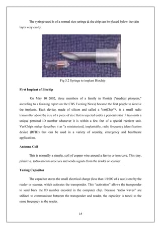14
The syringe used is of a normal size seringe & the chip can be placed below the skin
layer very easily.
Fig 5.2 Syringe to implant Biochip
First Implant of Biochip
On May 10 2002, three members of a family in Florida ("medical pioneers,"
according to a fawning report on the CBS Evening News) became the first people to receive
the implants. Each device, made of silicon and called a VeriChip™, is a small radio
transmitter about the size of a piece of rice that is injected under a person's skin. It transmits a
unique personal ID number whenever it is within a few feet of a special receiver unit.
VeriChip's maker describes it as "a miniaturized, implantable, radio frequency identification
device (RFID) that can be used in a variety of security, emergency and healthcare
applications.
Antenna Coil
This is normally a simple, coil of copper wire around a ferrite or iron core. This tiny,
primitive, radio antenna receives and sends signals from the reader or scanner.
Tuning Capacitor
The capacitor stores the small electrical charge (less than 1/1000 of a watt) sent by the
reader or scanner, which activates the transponder. This “activation” allows the transponder
to send back the ID number encoded in the computer chip. Because “radio waves” are
utilized to communicate between the transponder and reader, the capacitor is tuned to the
same frequency as the reader.
 