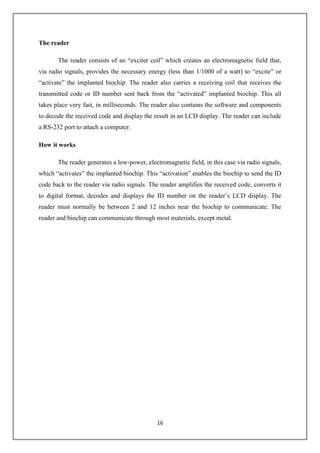16
The reader
The reader consists of an “exciter coil” which creates an electromagnetic field that,
via radio signals, provides the necessary energy (less than 1/1000 of a watt) to “excite” or
“activate” the implanted biochip. The reader also carries a receiving coil that receives the
transmitted code or ID number sent back from the “activated” implanted biochip. This all
takes place very fast, in milliseconds. The reader also contains the software and components
to decode the received code and display the result in an LCD display. The reader can include
a RS-232 port to attach a computer.
How it works
The reader generates a low-power, electromagnetic field, in this case via radio signals,
which “activates” the implanted biochip. This “activation” enables the biochip to send the ID
code back to the reader via radio signals. The reader amplifies the received code, converts it
to digital format, decodes and displays the ID number on the reader’s LCD display. The
reader must normally be between 2 and 12 inches near the biochip to communicate. The
reader and biochip can communicate through most materials, except metal.
 