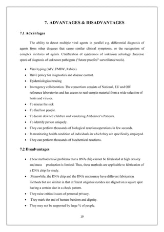 19
7. ADVANTAGES & DISADVANTAGES
7.1 Advantages
The ability to detect multiple viral agents in parallel e.g. differential diagnosis of
agents from other diseases that cause similar clinical symptoms, or the recognition of
complex mixtures of agents. Clarification of syndromes of unknown aetiology .Increase
speed of diagnosis of unknown pathogens ("future proofed" surveillance tools).
 Viral typing (AIV, FMDV, Rabies)
 Drive policy for diagnostics and disease control.
 Epidemiological tracing
 Interagency collaboration. The consortium consists of National, EU and OIE
reference laboratories and has access to real sample material from a wide selection of
hosts and viruses.
 To rescue the sick
 To find lost people.
 To locate downed children and wandering Alzheimer’s Patients.
 To identify person uniquely.
 They can perform thousands of biological reactionsoperations in few seconds.
 In monitoring health condition of individuals in which they are specifically employed.
 They can perform thousands of biochemical reactions.
7.2 Disadvantages
 These methods have problems that a DNA chip cannot be fabricated at high density
and mass production is limited. Thus, these methods are applicable to fabrication of
a DNA chip for study.
 .Meanwhile, the DNA chip and the DNA microarray have different fabrication
methods but are similar in that different oligonucleotides are aligned on a square spot
having a certain size in a check pattern.
 They raise critical issues of personal privacy.
 They mark the end of human freedom and dignity.
 They may not be supported by large % of people.
 