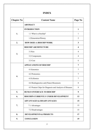 2
INDEX
Chapter No Content Name Page No
ABSTRACT
1.
INTRODUCTION 1
1.1 What is a biochip? 1
1.2Generation/History 2
2. HOW DOES A BIOCHIP WORK 3
3.
BIOCHIP ARCHITECTURE 4
3.1Size 4
3.2 Components 4
3.3 Cost 6
4.
APPLICATIONS OF BIOCHIP 7
4.1Genomics 7
4.2 Proteomics 7
4.3Cellomics 7
4.4 Biodiagnostics and (Nano) Biosensors 8
4.5 Protein Chips for Diagnosis and Analysis of Diseases 8
5. HUMAN INTERFACE TO BIOCHIP 9
6. BIOCHIPS CURRENTLY UNDER DEVELOPMENT 13
7.
ADVANTAGES & DISADVANTAGES 15
7.1 Advantages 15
7.2 Disadvantages 15
8. DEVELOPMENTS & PROJECTS 17
9. CONCLUSION 19
 