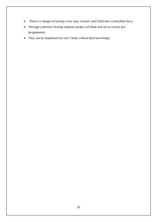 20
 There is a danger of turning every man, women, and Child into a controlled slave.
 Through cybernitic biochip implants people will think and act as exactly pre-
programmed.
 They can be implanted into one’s body without their knowledge.
 