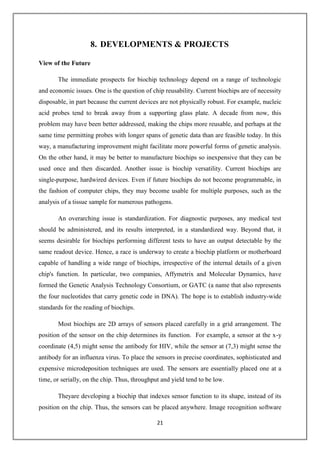 21
8. DEVELOPMENTS & PROJECTS
View of the Future
The immediate prospects for biochip technology depend on a range of technologic
and economic issues. One is the question of chip reusability. Current biochips are of necessity
disposable, in part because the current devices are not physically robust. For example, nucleic
acid probes tend to break away from a supporting glass plate. A decade from now, this
problem may have been better addressed, making the chips more reusable, and perhaps at the
same time permitting probes with longer spans of genetic data than are feasible today. In this
way, a manufacturing improvement might facilitate more powerful forms of genetic analysis.
On the other hand, it may be better to manufacture biochips so inexpensive that they can be
used once and then discarded. Another issue is biochip versatility. Current biochips are
single-purpose, hardwired devices. Even if future biochips do not become programmable, in
the fashion of computer chips, they may become usable for multiple purposes, such as the
analysis of a tissue sample for numerous pathogens.
An overarching issue is standardization. For diagnostic purposes, any medical test
should be administered, and its results interpreted, in a standardized way. Beyond that, it
seems desirable for biochips performing different tests to have an output detectable by the
same readout device. Hence, a race is underway to create a biochip platform or motherboard
capable of handling a wide range of biochips, irrespective of the internal details of a given
chip's function. In particular, two companies, Affymetrix and Molecular Dynamics, have
formed the Genetic Analysis Technology Consortium, or GATC (a name that also represents
the four nucleotides that carry genetic code in DNA). The hope is to establish industry-wide
standards for the reading of biochips.
Most biochips are 2D arrays of sensors placed carefully in a grid arrangement. The
position of the sensor on the chip determines its function. For example, a sensor at the x-y
coordinate (4,5) might sense the antibody for HIV, while the sensor at (7,3) might sense the
antibody for an influenza virus. To place the sensors in precise coordinates, sophisticated and
expensive microdeposition techniques are used. The sensors are essentially placed one at a
time, or serially, on the chip. Thus, throughput and yield tend to be low.
Theyare developing a biochip that indexes sensor function to its shape, instead of its
position on the chip. Thus, the sensors can be placed anywhere. Image recognition software
 