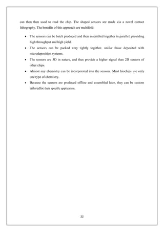 22
can then then used to read the chip. The shaped sensors are made via a novel contact
lithography. The benefits of this approach are multifold:
 The sensors can be batch produced and then assembled together in parallel, providing
high throughput and high yield.
 The sensors can be packed very tightly together, unlike those deposited with
microdeposition systems.
 The sensors are 3D in nature, and thus provide a higher signal than 2D sensors of
other chips.
 Almost any chemistry can be incorporated into the sensors. Most biochips use only
one type of chemistry.
 Because the sensors are produced offline and assembled later, they can be custom
tailoredfor their specific application.
 