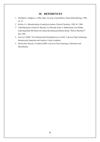 24
10. REFERENCES
1. Marshall,A., Hodgson, J., DNA chips: An array of possibilities, Nature Biotechnology, 1998,
16: 27.
2. Kricha, L.J., Miniaturization of analytical systems, Clinical Chemistry, 1998, 44 : 2088.
3. Vahid Bemanian, Frøydis D. Blystad, Live Bruseth, Gunn A. Hildrestrand, Lise Holden,
Endre Kjærland, Pål Puntervoll, Hanne Ravneberg and Morten Ruud, "What is Bioethics?"
Dec 1998.
4. Fan et al. (2009). "Two-Dimensional Electrophoresis in a Chip". Lab-on-a-Chip Technology:
Biomolecular Separation and Analysis. Caister Academic.
5. Herold, KE; Rasooly, A (editor) (2009). Lab-on-a-Chip Technology: Fabrication and
Microfluidics
 