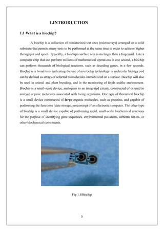 5
1.INTRODUCTION
1.1 What is a biochip?
A biochip is a collection of miniaturized test sites (microarrays) arranged on a solid
substrate that permits many tests to be performed at the same time in order to achieve higher
throughput and speed. Typically, a biochip's surface area is no larger than a fingernail. Like a
computer chip that can perform millions of mathematical operations in one second, a biochip
can perform thousands of biological reactions, such as decoding genes, in a few seconds.
Biochip is a broad term indicating the use of microchip technology in molecular biology and
can be defined as arrays of selected biomolecules immobilized on a surface. Biochip will also
be used in animal and plant breeding, and in the monitoring of foods andthe environment.
Biochip is a small-scale device, analogous to an integrated circuit, constructed of or used to
analyze organic molecules associated with living organisms. One type of theoretical biochip
is a small device constructed of large organic molecules, such as proteins, and capable of
performing the functions (data storage, processing) of an electronic computer. The other type
of biochip is a small device capable of performing rapid, small-scale biochemical reactions
for the purpose of identifying gene sequences, environmental pollutants, airborne toxins, or
other biochemical constituents.
Fig 1.1Biochip
 