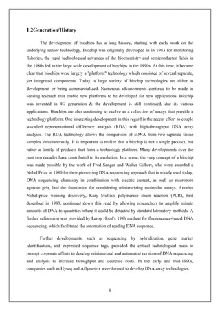 6
1.2Generation/History
The development of biochips has a long history, starting with early work on the
underlying sensor technology. Biochip was originally developed in in 1983 for monitoring
fisheries, the rapid technological advances of the biochemistry and semiconductor fields in
the 1980s led to the large scale development of biochips in the 1990s. At this time, it became
clear that biochips were largely a "platform" technology which consisted of several separate,
yet integrated components. Today, a large variety of biochip technologies are either in
development or being commercialized. Numerous advancements continue to be made in
sensing research that enable new platforms to be developed for new applications. Biochip
was invented in 4G generation & the development is still continued, due its various
applications. Biochips are also continuing to evolve as a collection of assays that provide a
technology platform. One interesting development in this regard is the recent effort to couple
so-called representational difference analysis (RDA) with high-throughput DNA array
analysis. The RDA technology allows the comparison of cDNA from two separate tissue
samples simultaneously. It is important to realize that a biochip is not a single product, but
rather a family of products that form a technology platform. Many developments over the
past two decades have contributed to its evolution. In a sense, the very concept of a biochip
was made possible by the work of Fred Sanger and Walter Gilbert, who were awarded a
Nobel Prize in 1980 for their pioneering DNA sequencing approach that is widely used today.
DNA sequencing chemistry in combination with electric current, as well as micropore
agarose gels, laid the foundation for considering miniaturizing molecular assays. Another
Nobel-prize winning discovery, Kary Mullis's polymerase chain reaction (PCR), first
described in 1983, continued down this road by allowing researchers to amplify minute
amounts of DNA to quantities where it could be detected by standard laboratory methods. A
further refinement was provided by Leroy Hood's 1986 method for fluorescence-based DNA
sequencing, which facilitated the automation of reading DNA sequence.
Further developments, such as sequencing by hybridization, gene marker
identification, and expressed sequence tags, provided the critical technological mass to
prompt corporate efforts to develop miniaturized and automated versions of DNA sequencing
and analysis to increase throughput and decrease costs. In the early and mid-1990s,
companies such as Hyseq and Affymetrix were formed to develop DNA array technologies.
 