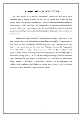 7
1. HOW DOES A BIOCHIP WORK
The "chip contains a 10 character alphanumeric identification code that is never
duplicated. when a scanner is passed over the chip, the scanner emits a 'beep' and your
number flashes in the scanner's digital display." Biochips concentrate thousands of different
genetic tests on a surface area of just a few square centimetres so that they can be analysed by
computer within a very short space of time. On the one hand this makes the individual
genetic tests much cheaper and on the other hand, thanks to the capacity, many more tests can
be carried out.
Biochips concentrate thousands of different genetic tests on a surface area of just
afew square centimetres so that they can be analysed by computer within a very shortspace of
time. On the one hand this makes the individual genetic tests much cheaperand on the other
hand, many more tests can be carried out. Affymetrix invented the “high-density
microarray” in 1989 and has been selling thisassay since 1994 under the name of GeneChip®
(figure 1). In this context ,microarray means that the genetic tests are organised (arrayed) in
micro metre spacing(micro).As it was not previously possible to go below the millimetre
range, the description “high density” is certainly justified. Experiments (e.g. measurement
ofgene activity or sequencing to demonstrate mutations and polymorphisms) that
couldpreviously only be done individually, one after the other, can now be carried out inlarge
numbers at the same time and in a highly automated manner.
 