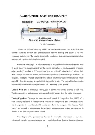 9
Fig 3.2 Components
"Scans" the implanted biochip and receives back data (in this case an identification
number) from the biochip. The communication between biochip and reader is via low-
frequency radio waves. The biochip-transponder consists of four parts; computer microchip,
antenna coil, capacitor and the glass capsule.
Computer Microchip: The microchip stores a unique identification number from 10 to
15 digits long. The storage capacity of the current microchips is limited, capable of storing
only a single ID number. AVID (American Veterinary Identification Devices), claims their
chips, using a nnn-nnn-nnn format, has the capability of over 70 trillion unique numbers. The
unique ID number is "etched" or encoded via a laser onto the surface of the microchip before
assembly. Once the number is encoded it is impossible to alter. The microchip also contains
the electronic circuitry necessary to transmit the ID number to the "reader".
Antenna Coil: This is normally a simple, coil of copper wire around a ferrite or iron core.
This tiny, primitive, radio antenna "receives and sends" signals from the reader or scanner.
Tuning Capacitor: The capacitor stores the small electrical charge (less than 1/1000 of a
watt) sent by the reader or scanner, which activates the transponder. This "activation" allows
the transponder to send back the ID number encoded in the computer chip. Because "radio
waves" are utilized to communicate between the transponder and reader, the capacitor is
"tuned" to the same frequency as the reader.
Glass Capsule: The glass capsule "houses" the microchip, antenna coil and capacitor.
It is a small capsule, the smallest measuring 11 mm in length and 2 mm in diameter, about the
 