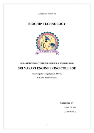 1
A seminar report on
BIOCHIP TECHNOLOGY
DEPARTMENT OF COMPUTER SCIENCE & ENGINEERING
SRI VASAVI ENGINEERING COLLEGE
Pedatadepalli, Tadepalligudem-534101,
W.G.Dist, AndhraPradesh,
Submitted By
P.NAVYA SRI
(14A81A05A3)
 