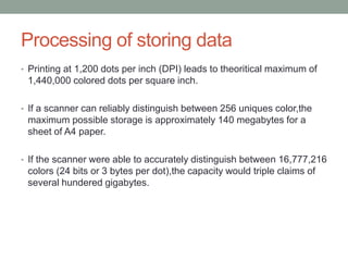 Processing of storing data
• Printing at 1,200 dots per inch (DPI) leads to theoritical maximum of
1,440,000 colored dots per square inch.
• If a scanner can reliably distinguish between 256 uniques color,the
maximum possible storage is approximately 140 megabytes for a
sheet of A4 paper.
• If the scanner were able to accurately distinguish between 16,777,216
colors (24 bits or 3 bytes per dot),the capacity would triple claims of
several hundered gigabytes.
 