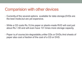 Comparision with other devices
• Currently,of the several options available for data storage,DVDs are
the best mode,but are yet expensive.
• While a CD costs Rs.15,his paper or plastic-made RVD will cost just
about Rs.1.50 and will even have 131 times more storage capacity.
• Paper is,of course,bio-degradable,unlike CDs or DVDs.And sheets of
paper also cost a fraction of the cost of a CD or DVD.
 
