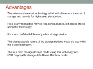 Advantages
• The extermely low-cost technology will drastically reduce the cost of
storage and provide for high speed storage too.
• Files in any format like movies files,songs,images,text can be stored
using this technology.
• It is more confidential then any other storage device.
• The biodegradable nature of the storage devices would do away with
the e-waste pollution.
• The four main storage devices made using this technoogy are
RVD,Disposable storage,data Banks,Rainbow cards.
 